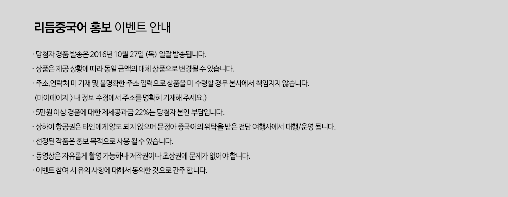 당첨자 경품 발송은 2016년 10월 27일(목) 일괄 발송됩니다.|상품은 제공 상황에 따라 동일 금액의 대체 상품으로 변경될 수 있습니다.|주소,연락처, 미 기재 및 불명확한 주소 입력으로 상품을 미 수령할 경우 본사에서 책임지지 않습니다.(마이페이지 > 내 정보 수정에서 주소를 명확히 기재해 주세요.)| 5만원 이상 경품에 대한 제세공과금 22%는 당첨자 본인 부담입니다.|상하이 항공권은 타인에게 양도 되지 않으며 문정아 중국어의 위탁을 받은 전담 여행사에서 대행/운영됩니다.|선정된 작품은 홍보 목적으로 사용 될 수 있습니다.|동영상은 자유롭게 촬영 가능하나 저작권이나 초상권에 문제가 없어야합니다.|이벤트 참여 시 유의사항에 대해서 동의한 것으로 간주합니다.