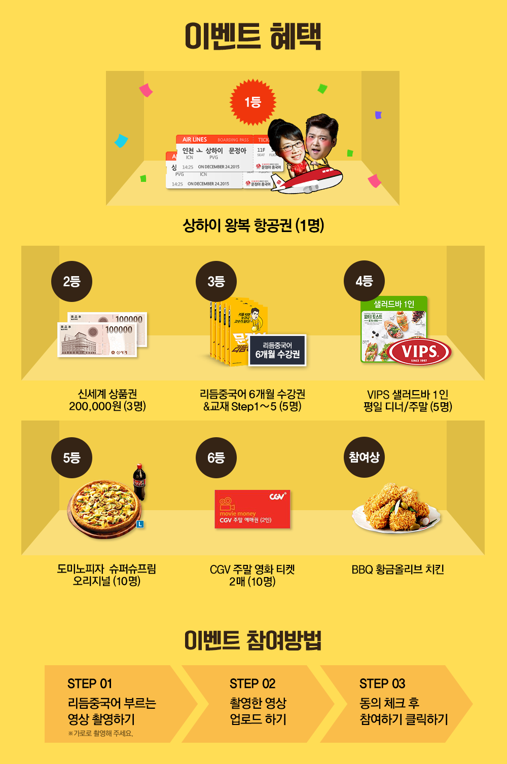이벤트 혜택 |1등 상하이 왕복 항공권 (1명) | 2등 신세계상품권 200,000원(3명)|3등 리듬중국어 6개월 수강권&교재 Step1~5(5명)|4등 VIPS 샐러드바 1인 평일 디너/주말(5명)| 5등 도미노피자 슈퍼슈프림 오리지널(10명)| 6등 CGV 주말 영화 티켓 2매(10명)| 전원증정 BBQ 황금올리브치킨(전원) 이벤트 참여방법 STEP 01 리듬중국어 부르는 영상 촬영하기(가로로 촬영해주세요) STEP 02 촬영한 영상 업로드하기 STEP 03 동의 체크후 참여하기 클릭하기