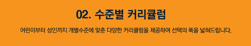 02. 수준별 커리큘럼 어린이부터 성인까지 개별 수준에 맞춘 다양한 커리큘럼을 제공하여 선택의 폭을 넓혀드립니다.