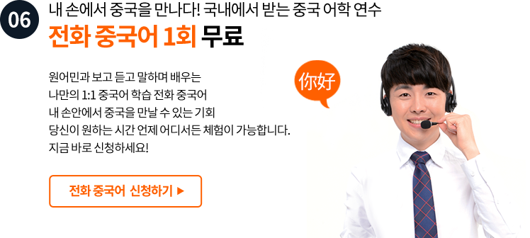 06. 내 손에서 중국을 만나다! 국내에서 받는 중국 어학 연수 전화 중국어 1회 무료 원어민과 보고 듣고 말하며 배우는 나만의 1:1 중국어 학습 전화중국어 내 손안에서 중국을 만날 수 있는 기회 당신이 원하는 시간 언제 어디서든 체험이 가능합니다. 지금 바로 신청하세요!