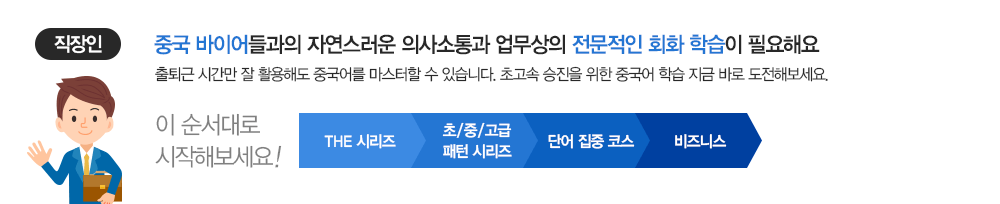 대상 : 직장인 | 중국 바이어들과의 자연스러운 의사소통과 업무상의 전문적인 회화 학습이 필요해요 출퇴근 시간만 잘 활용해도 중국어를 마스터할 수 있습니다. 초고속 승진을 위한 중국어 학습 지금 바로 도전해보세요. 이 순서대로 시작해보세요 | THE 시리즈 > 초/중/고급/ 패턴 시리즈 > 단어 집중 코스 > 비즈니스