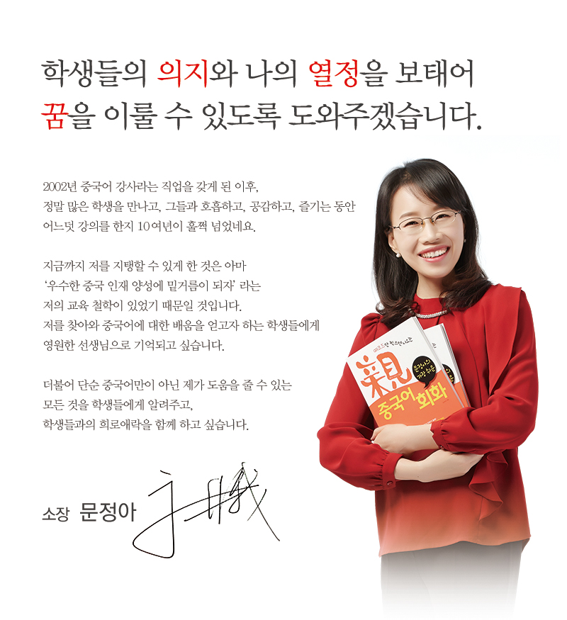 학생들의 의지와 나의 열정을 보내어 꿈을 이룰 수 있도록 도와주겠습니다. 2002년 중국어 강사라는 직업을 갖게 된 이후 정말 많은 학생을 만나고, 그들과 호흡하고 공감하고 , 즐기는 동안 어느덧 강의를 한지 10여년이 훌쩍 넘었네요 지금까지 저를 지탱할 수 있게 한 것은 아마 우수한 중국 인재 양성에 밑거름이 되자 라는 저의 교육 철학이 있었기 때문일 것입니다. 저를 찾아와 중국어에 대한 배움을 얻고자 하는 학생들에게 영원한 선생님으로 기억되고 싶습니다. 더불어 단순 중국어만이 아닌 제가 도움을 줄수 있는 모든것을 학생들에게 알려주고 학생들과의 희로애락을 함게 하고 싶습니다.